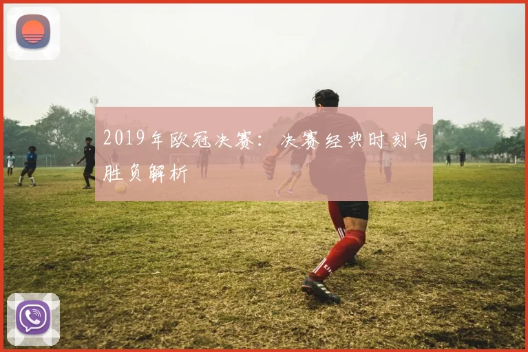 2019年欧冠决赛：决赛经典时刻与胜负解析
